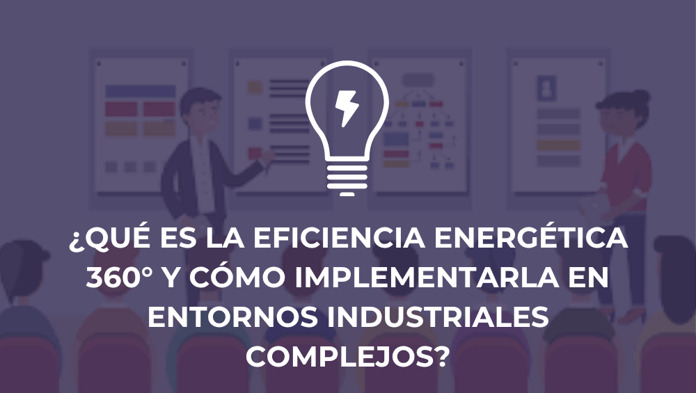 ¿Qué es la eficiencia energética 360° y cómo implementarla en entornos industriales complejos?
